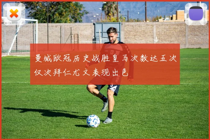 曼城欧冠历史战胜皇马次数达五次仅次拜仁尤文表现出色