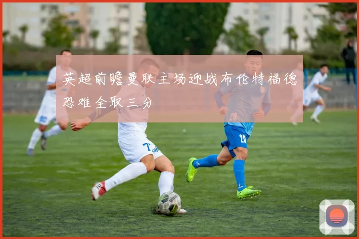 英超前瞻曼联主场迎战布伦特福德恐难全取三分