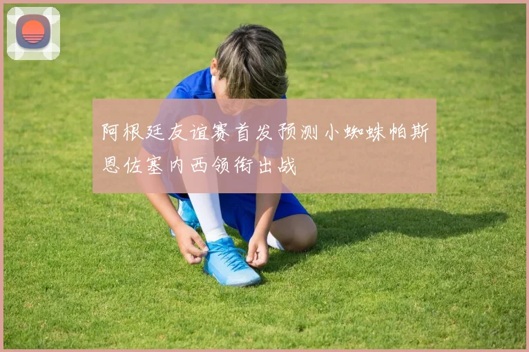 阿根廷友谊赛首发预测小蜘蛛帕斯恩佐塞内西领衔出战