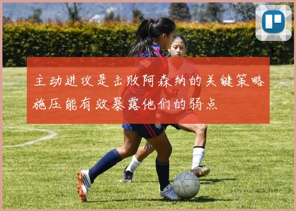 主动进攻是击败阿森纳的关键策略施压能有效暴露他们的弱点