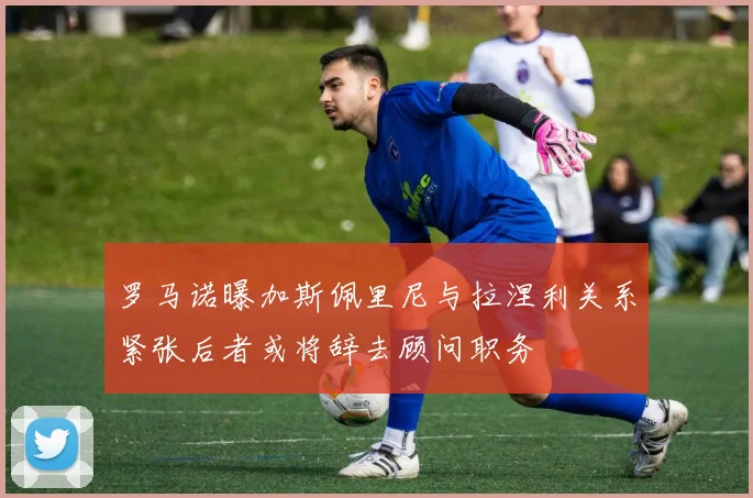 罗马诺曝加斯佩里尼与拉涅利关系紧张后者或将辞去顾问职务