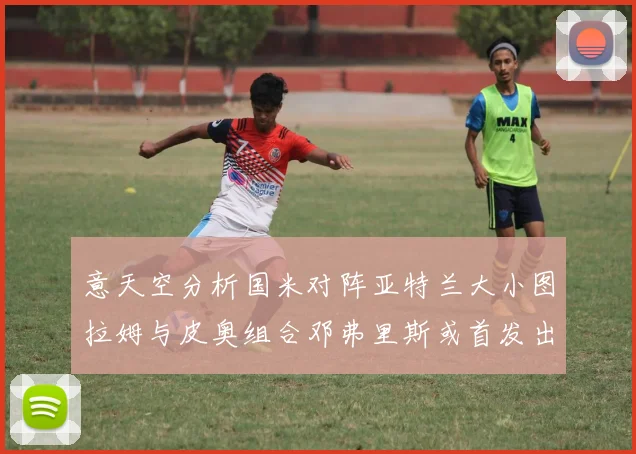 意天空分析国米对阵亚特兰大小图拉姆与皮奥组合邓弗里斯或首发出战