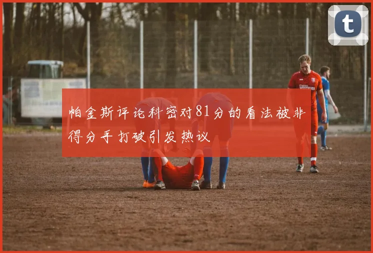 帕金斯评论科密对81分的看法被非得分手打破引发热议