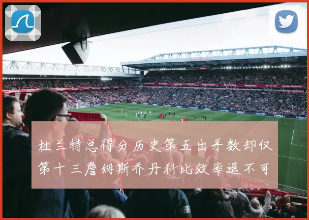 杜兰特总得分历史第五出手数却仅第十三詹姆斯乔丹科比效率遥不可及