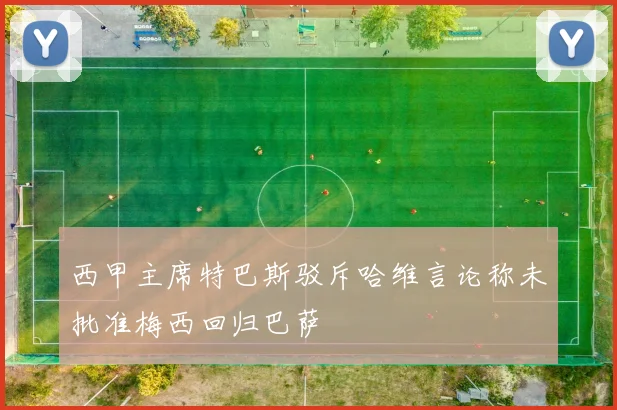 西甲主席特巴斯驳斥哈维言论称未批准梅西回归巴萨