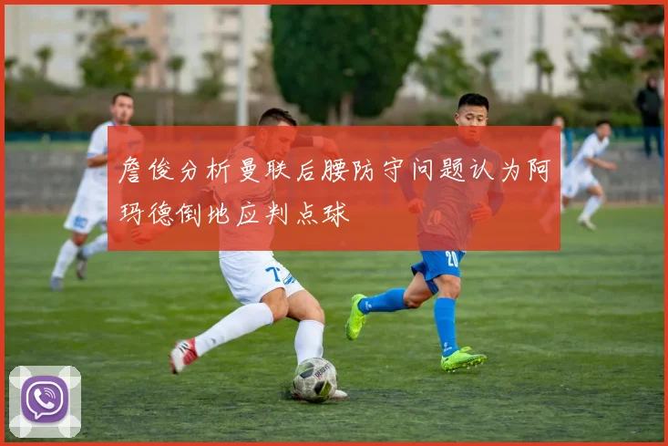 詹俊分析曼联后腰防守问题认为阿玛德倒地应判点球