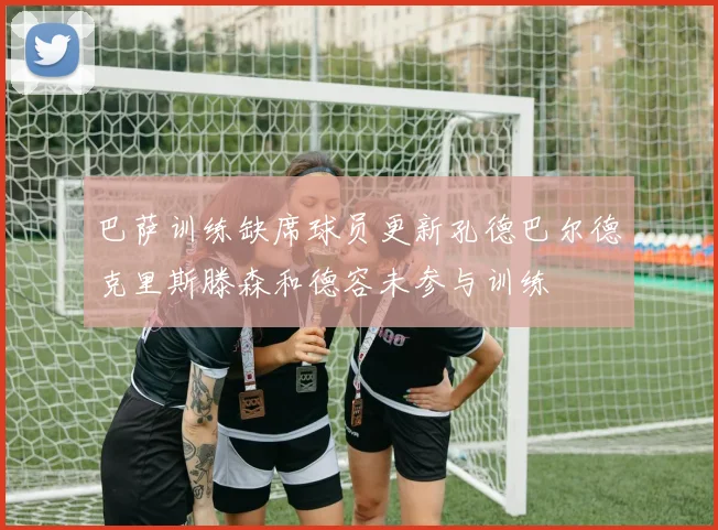 巴萨训练缺席球员更新孔德巴尔德克里斯滕森和德容未参与训练