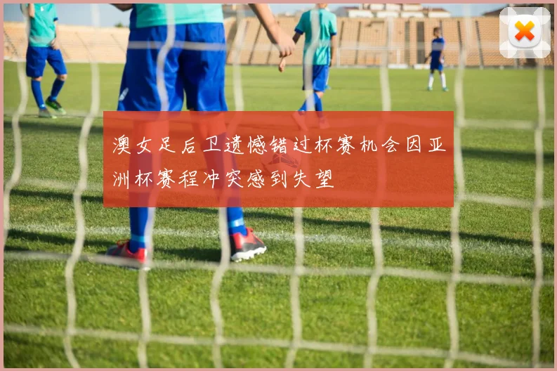 澳女足后卫遗憾错过杯赛机会因亚洲杯赛程冲突感到失望
