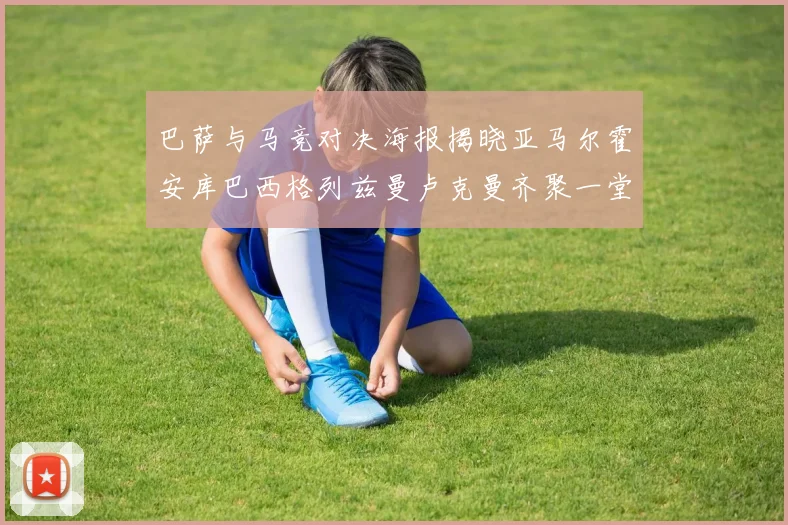 巴萨与马竞对决海报揭晓亚马尔霍安库巴西格列兹曼卢克曼齐聚一堂