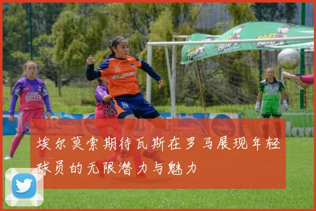 埃尔莫索期待瓦斯在罗马展现年轻球员的无限潜力与魅力