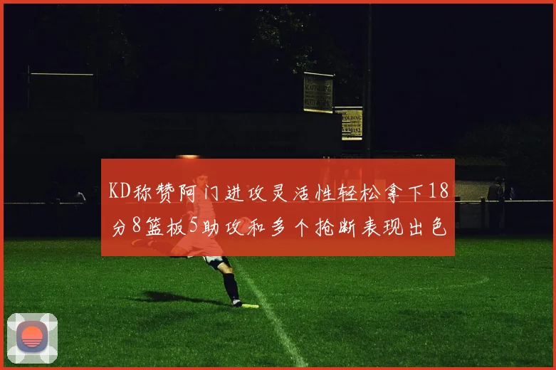 KD称赞阿门进攻灵活性轻松拿下18分8篮板5助攻和多个抢断表现出色
