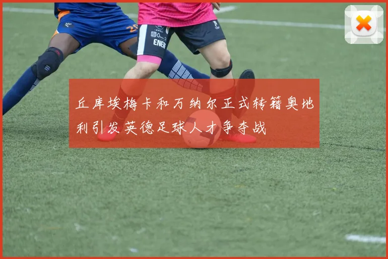 丘库埃梅卡和万纳尔正式转籍奥地利引发英德足球人才争夺战