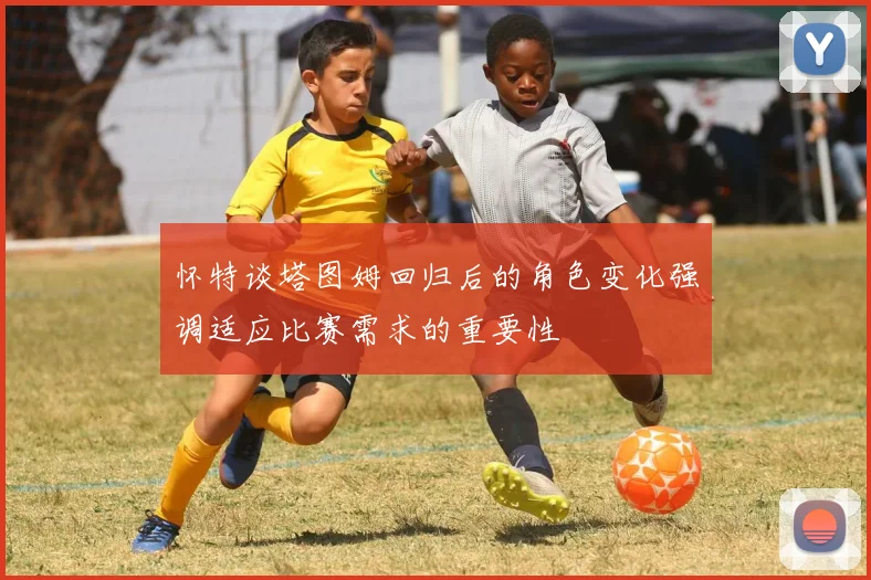 怀特谈塔图姆回归后的角色变化强调适应比赛需求的重要性